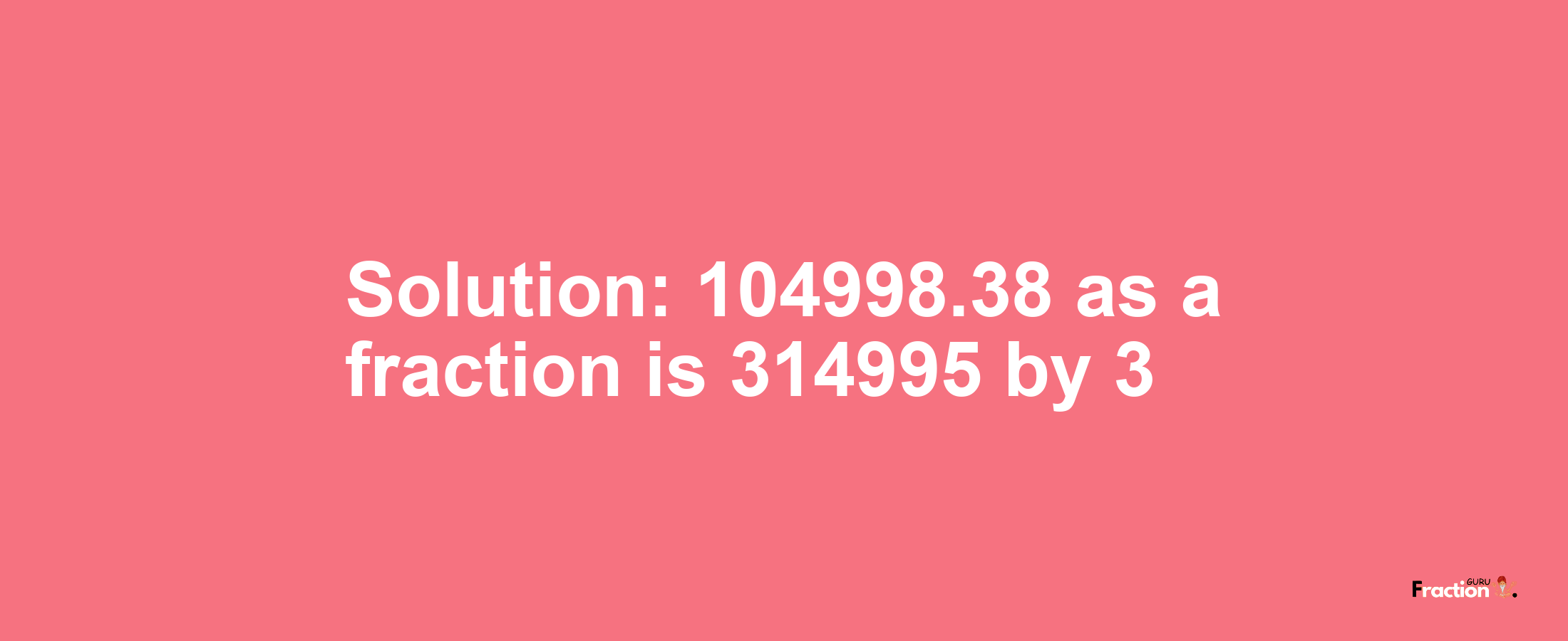 Solution:104998.38 as a fraction is 314995/3